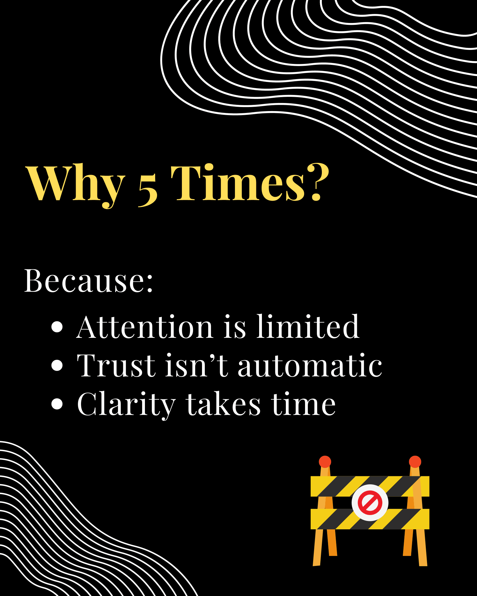 “Why 5 Times?” — a road-closed barrier icon, with “Because:” and bullets: Attention is limited; Trust isn’t automatic; Clarity takes time.